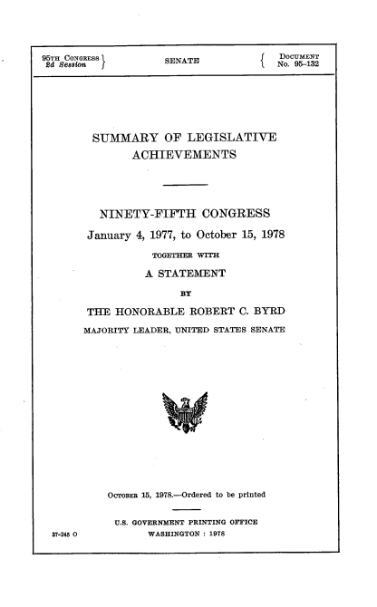 handle is hein.usccsset/usconset21134 and id is 1 raw text is: 





95TH CONGRESS        SENATE             DOCUMENT
24 Session f                            No. 95-132







        SUMMARY OF LEGISLATIVE

               ACHIEVEMENTS






          NINETY-FIFTH CONGRESS

        January 4, 1977, to October 15, 1978

                  TOGETHER WITH

                  A STATEMENT

                       BY

        THE HONORABLE ROBERT C. BYRD

        MAJORITY LEADER, UNITED STATES SENATE


37-245 0


OcrOBER 15, 1978.-Ordered to be printed


U.S. GOVERNMENT PRINTING OFFICE
       WASHINGTON : 1978


