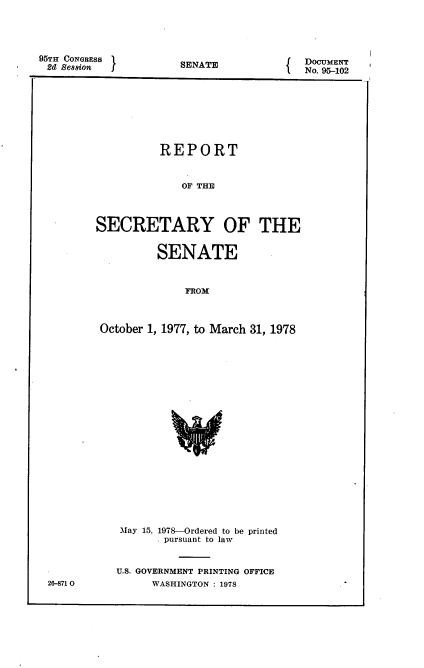 handle is hein.usccsset/usconset21135 and id is 1 raw text is: 




95THl CONGBESS '
2d1 Se88on


SENATE


   DOCUMENT
I  No. 95-102


          REPORT


              OF THE



SECRETARY OF THE


          SENATE


              FROM



 October 1, 1977, to March 31, 1978


May 15, 1978-Ordered to be printed
       . pursuant to law


U.S. GOVERNMENT PRINTING OFFICE
      WASHINGTON : 1978


26-871 0


