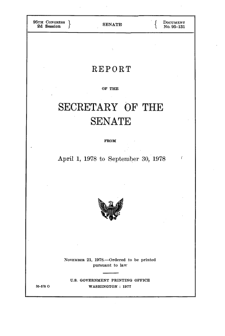 handle is hein.usccsset/usconset21136 and id is 1 raw text is: 



95TH CONGRESS                            DOCUMENT
2d  SessionS          SENATE             No. 95-131









                   REPORT



                      OF THE



        SECRETARY OF THE


          SENATE



               FROM



April 1, 1978 to September 30, 1978


35-578 0


NOVEMBER 21, 1978.-Ordered to be printed
         pursuant to law


  U.S. GOVERNMENT PRINTING OFFICE
        WASHINGTON : 1977



