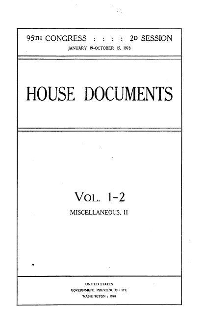 handle is hein.usccsset/usconset21139 and id is 1 raw text is: 





95TH CONGRESS : : : : 2D SESSION
           JANUARY 19-OCTOBER 15, 1978


HOUSE DOCUMENTS


VOL. 1-2

MISCELLANEOUS, II


    UNITED STATES
GOVERNMENT PRINTING OFFICE
   WASHINGTON : 1978


