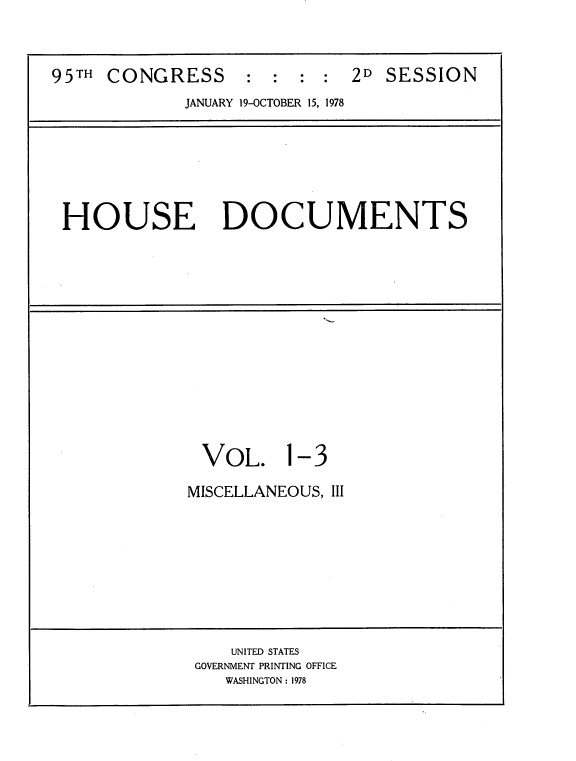 handle is hein.usccsset/usconset21140 and id is 1 raw text is: 


95TH CONGRESS : : : : 2D SESSION
             JANUARY 19-OCTOBER 15, 1978


HOUSE DOCUMENTS


VOL.


1-3


MISCELLANEOUS, III


    UNITED STATES
GOVERNMENT PRINTING OFFICE
   WASHINGTON: 1978


