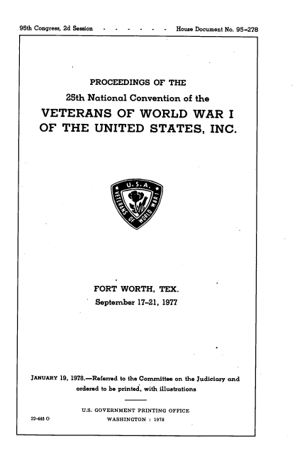 handle is hein.usccsset/usconset21141 and id is 1 raw text is: 



95th Congress, 2d Session     -     House Document No. 95-278


              PROCEEDINGS OF THE

        25th National  Convention   of the

  VETERANS OF WORLD WAR I

  OF   THE UNITED STATES, INC.





















               FORT  WORTH,   TEX.

               September 17-21, 1977









JANUARY 19, 1978.-Referred to the Conmittee on the Judiciary and
           ordered to be printed, with illustrations


           U.S. GOVERNMENT PRINTING OFFICE
22-4450           WASHINGTON : 1978


95th Congress, 2d Session


.  .  . House Document No. 95-278


