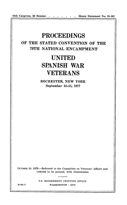 handle is hein.usccsset/usconset21144 and id is 1 raw text is: 


95th Congress, 2d Session..... . . . House Document No. 95-397


            PROCEEDINGS
  OF  THE  STATED   CONVENTION OF THE
      79TH  NATIONAL ENCAMPMENT

                UNITED

            SPANISH WAR

              VETERANS

           ROCHESTER,  NEW  YORK
              September 10-15, 1977




















OCTOBER 10, 1978.-Referred to the Committee on Veterans' Affairs and
         ordered to be printed, with illustrations

         U.S. GOVERNMENT PRINTING OFFICE
34-8450         WASHINGTON : 1978


