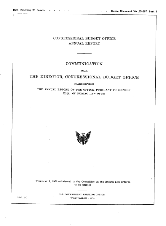 handle is hein.usccsset/usconset21145 and id is 1 raw text is: 



96th Congress, 2d Session                        -  - House Document No. .95-287, Part I


             CONGRESSIONAL BUDGET OFFICE

                      ANNUAL   REPORT







                    COMMUNICATION

                             FROM

THE   DIRECTOR, CONGRESSIONAL BUDGET OFFICE

                         TRANSMITFING

    THE ANNUAL  REPORT OF THE OFFICE, PURSUANT TO SECTION
                   202(f) OF PUBLIC LAW 93-344
































   FEBRUARY 7, 1978.-Referred to the Committee on the Budget and ordered
                         to be printed


U.S. GOVERNMENT PRINTING OFFICE
      WASHINGTON : 1978


22-711 0


95th Congress, 2d Session


-  - House Document No..95-287, Part I


