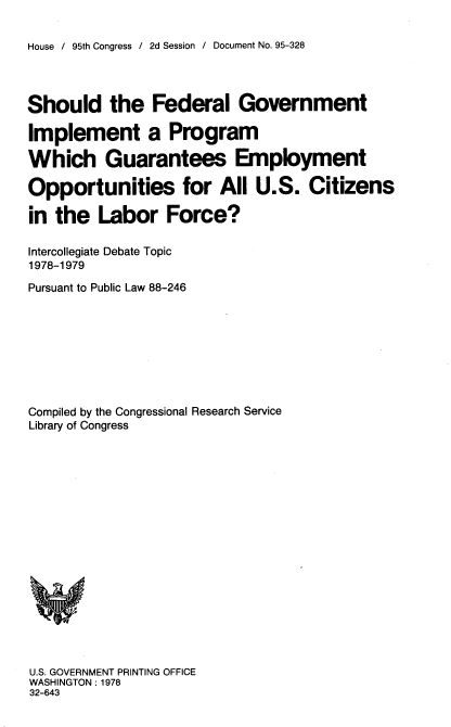 handle is hein.usccsset/usconset21147 and id is 1 raw text is: 

House / 95th Congress / 2d Session / Document No. 95-328


Should the Federal Government

Implement a Program

Which Guarantees Employment

Opportunities for All U.S. Citizens

in  the  Labor Force?

Intercollegiate Debate Topic
1978-1979

Pursuant to Public Law 88-246









Compiled by the Congressional Research Service
Library of Congress


















U.S. GOVERNMENT PRINTING OFFICE
WASHINGTON : 1978
32-643


