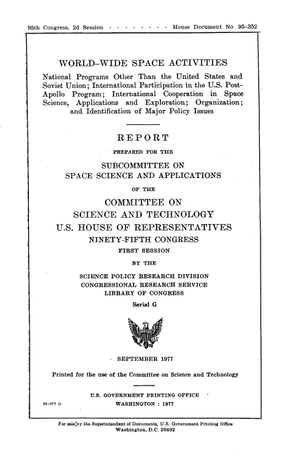 handle is hein.usccsset/usconset21149 and id is 1 raw text is: 


95th Congress, 2d Session------ - - - House Document No. 95-352




        WORLD-WIDE SPACE ACTIVITIES

    National Programs Other Than the United States and
    Soviet Union; International Participation in the U.S. Post-
    Apollo Program;  International Cooperation in Space
    Science, Applications and Exploration; Organization;
           and Identification of Major Policy Issues



                      REPORT

                      PREPARED FOR THE

                  SUBCOMMITTEE ON
         SPACE   SCIENCE   AND   APPLICATIONS

                          OF THE

                   COMMITTEE ON

           SCIENCE AND TECHNOLOGY

       U.S.  HOUSE OF REPRESENTATIVES
               NINETY-FIFTH CONGRESS
                       FIRST SESSION

                          BY THE

             SCIENCE POLICY RESEARCH  DIVISION
             CONGRESSIONAL  RESEARCH  SERVICE
                   LIBRARY  OF CONGRESS
                          Serial G







                      SEPTEMBER  1977

      Printed for the use of the Committee on Science and Technology


                U.S. GOVERNMENT PRINTING OFFICE
    29-377 0          WASHINGTON : 1977


        For saleby the Superintendent of Documents, U.S. Government Printing Office
                      Washington, D.C. 20402


