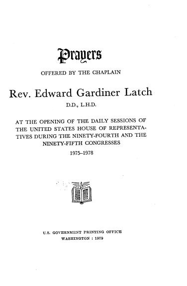 handle is hein.usccsset/usconset21151 and id is 1 raw text is: 











         OFFERED BY THE CHAPLAIN



Rev.   Edward Gardiner Latch
                D.D., L.H.D.


  AT THE OPENING OF THE DAILY SESSIONS OF
  THE UNITED STATES HOUSE OF REPRESENTA-
  TIVES DURING THE NINETY-FOURTH AND THE
         NINETY-FIFTH CONGRESSES
                 1975-1978













         U.S. GOVERNMENT PRINTING OFFICE
              WASHINGTON : 1979


