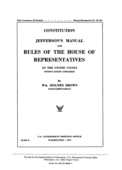 handle is hein.usccsset/usconset21152 and id is 1 raw text is: 







95th Congress, 2d Session------  -  -  -  House Document No. 95-403




                CONSTITUTION



           JEFFERSON'S MANUAL

                        AND


    RULES OF THE HOUSE OF


REPRESENTATIVES


     OF THE UNITED  STATES
     NINETY-SIXTH CONGRESS



              By

     WM.  HOLMES   BROWN
         PARLIAMENTARIAN




















  U.S. GOVERNMENT PRINTING OFFICE
         WASHINGTON : 1979


35-076 0


For sale by the Superintendent of Documents, U.S. Government Printing Office
            Washington, D.C. 20402 (Paper Cover)
               Stock No. 052-071-00581-1


