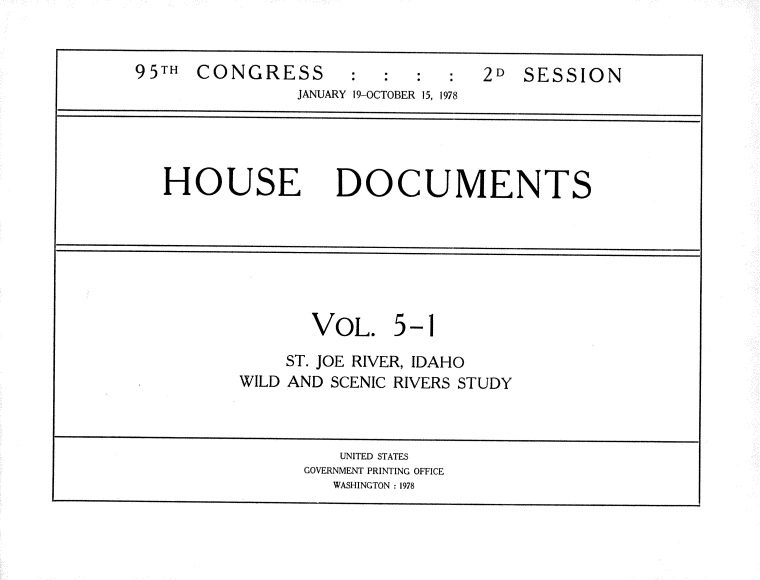 handle is hein.usccsset/usconset21157 and id is 1 raw text is: 


95TH  CONGRESS:::                2D  SESSION
               JANUARY 19-OCTOBER 15, 1978




   HOUSE DOCUMENTS







                 VOL. 5-1
              ST. JOE RIVER, IDAHO
          WILD AND SCENIC RIVERS STUDY



                    UNITED STATES
                GOVERNMENT PRINTING OFFICE
                   WASHINGTON :1978


