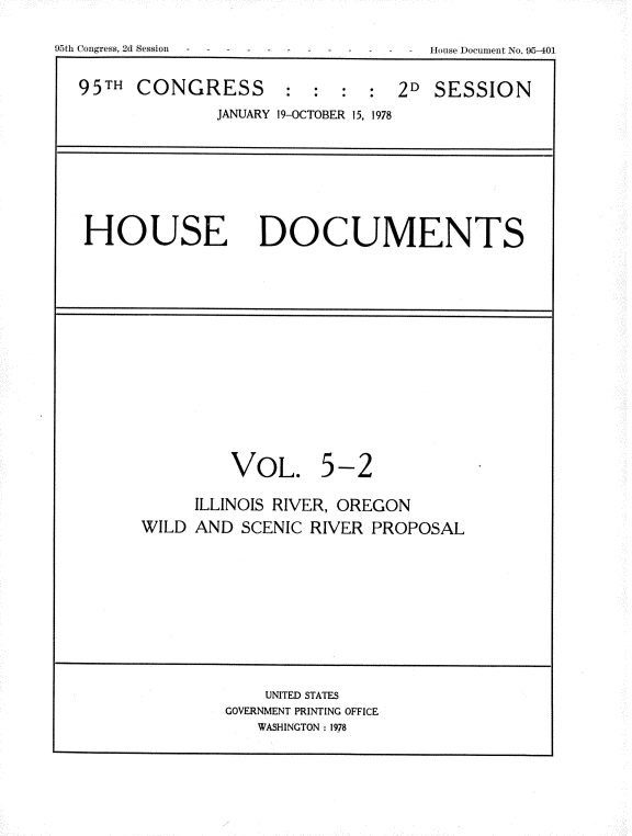 handle is hein.usccsset/usconset21158 and id is 1 raw text is: 

95th Congress, 2d Session


95TH  CONGRESS : : : : 2D SESSION
              JANUARY 19-OCTOBER 15, 1978








 HOUSE DOCUMENTS
















                VOL. 5-2

            ILLINOIS RIVER, OREGON
      WILD  AND  SCENIC RIVER PROPOSAL











                   UNITED STATES
               GOVERNMENT PRINTING OFFICE
                  WASHINGTON: 1978


House DocumeDt No. 95-401


