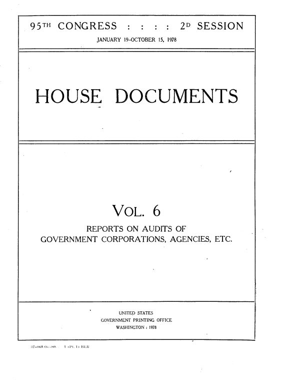 handle is hein.usccsset/usconset21159 and id is 1 raw text is: 

95TH CONGRESS : : : : 2D SESSION
             JANUARY 19-OCTOBER 15, 1978






 HOUSE DOCUMENTS












                VOL. 6

           REPORTS ON AUDITS OF
  GOVERNMENT  CORPORATIONS, AGENCIES, ETC.







                 UNITED STATES
              GOVERNMENT PRINTING OFFICE
                WASHINGTON : 1978


