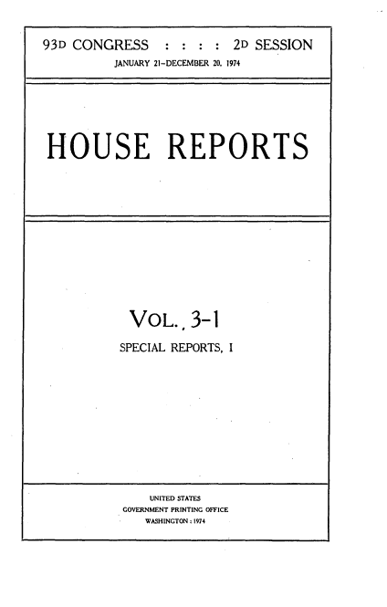 handle is hein.usccsset/usconset21166 and id is 1 raw text is: 


93D CONGRESS      :  :  :  2D SESSION
          JANUARY 21-DECEMBER 20, 1974


HOUSE REPORTS


VOL., 3-1

SPECIAL REPORTS, I


    UNITED STATES
GOVERNMENT PRINTING OFFICE
   WASHINGTON : 1974


