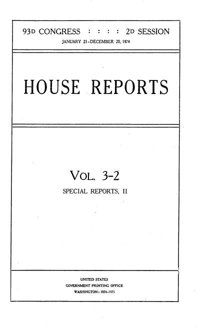 handle is hein.usccsset/usconset21167 and id is 1 raw text is: 



93D CONGRESS     : : : : 2D SESSION
          JANUARY 21 -DECEMBER 20, 1974


HOUSE REPORTS


  VOL. 3-2

SPECIAL REPORTS, II














     UNITED STATES
 GOVERNMENT PRINTING OFFICE
   WASHINGTON: 1974-1975


