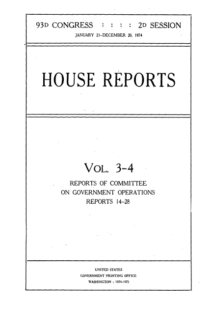 handle is hein.usccsset/usconset21169 and id is 1 raw text is: 

93D CONGRESS               2D SESSION
          JANUARY 21-DECEMBER 20, 1974






  HOUSE REPORTS











             VOL. 3-4

         REPORTS OF COMMITTEE
       ON GOVERNMENT OPERATIONS
             REPORTS 14-28









                UNITED STATES
            GOVERNMENT PRINTING OFFICE
              WASHINGTON : 1974-1975


