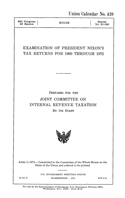 handle is hein.usccsset/usconset21170 and id is 1 raw text is: 


                             Union Calendar No. 439

93d Congress }          HOUSE             J   REPORT
2d Session                                   No. 93-966






   EXAMINATION OF PRESIDENT NIXON'S
   TAX RETURNS FOR 1969 THROUGH 1972










                  PREPARED FOR THE

             JOINT COMMITTEE ON
       INTERNAL REVENUE TAXATION
                    By ITS STAFF






                      w







APRIL 3, 1974.-Committed to the Committee of the Whole House on the
          State of the Union and ordered to be printed


31-272 0


U.S. GOVERNMENT PRINTING OFFICE
      WASHINGTON : 1974


JCS 9-74


For sale by the Superintendent of Documents, U.S. Government Printing Office
            Washington, D.C., 20402 - Price $6.50


