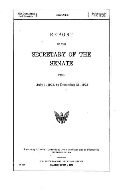 handle is hein.usccsset/usconset21174 and id is 1 raw text is: 



93D CONGRESS          SENATE                 9-UMENT
2nd Session           SEAT                No. 93-58






                  REPORT


                      OF THE



       'SECRETARY OF THE


        SENATE


            FROM



July 1, 1973, to December 31, 1973


February 27, 1974- Ordered to lie on the table and to be printed
               pursuant to law


         U.S. GOVERNMENT PRINTING OFFICE


24-114


WASHINGTON : 1973


