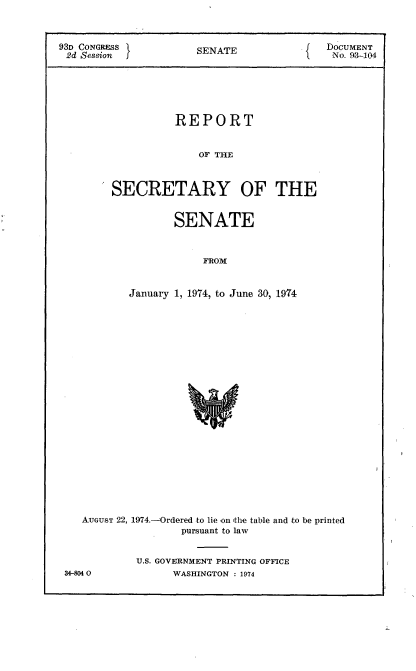 handle is hein.usccsset/usconset21175 and id is 1 raw text is: 



93D CONGRESS           S                    DOCUMENT
2d Session             SENATE                No. 93-104






                   REPORT


                       OF THE



         SECRETARY OF THE


       SENATE



            FROM


January 1, 1974, to June 30, 1974


AUGUST 22, 1974.-Ordered to lie -on 'the table and to be printed
                pursuant to law


         U.S. GOVERNMENT PRINTING OFFICE


34-8040


WASHINGTON : 1974


