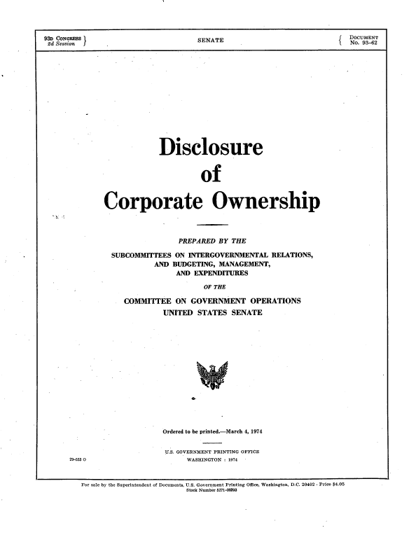 handle is hein.usccsset/usconset21176 and id is 1 raw text is: 



93D CONGRESS                  SENATE                        DOCUMENT
2d Session  jNo. 93-62














                       Disclosure



                               of



            Corporate Ownership


             PREPARED BY THE

SUBCOMMITTEES ON INTERGOVERNMENTAL RELATIONS,
        AND BUDGETING, MANAGEMENT,
             AND EXPENDITURES

                  OF THE

  COMMITTEE  ON GOVERNMENT OPERATIONS
          UNITED STATES SENATE















          Ordered to be printed.-March 4, 1974


          U.S. GOVERNMENT PRINTING OFFICE
               WASHINGTON : 1974


For sale by the Superintendent of Documents, U.S. Government Printing Office, Washington, D.C. 20402 - Price $4.05
                     Stock Number 5271-0093


29-553 0


