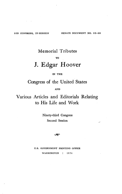 handle is hein.usccsset/usconset21177 and id is 1 raw text is: 









SENATE DOCUMENT NO. 93-68


  Memorial   Tributes

           TO

J.  Edgar Hoover

          IN THE


      Congress  of the United  States

                    AND


Various  Articles and  Editorials Relating

          to His Life  and Work


    Ninety-third Congress

       Second Session








U.S. GOVERNMENT PRINTING OFFICE
    WASHINGTON : 1974


93D CONGRESS, 2D SESSION


