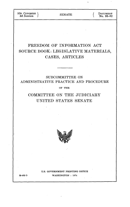 handle is hein.usccsset/usconset21178 and id is 1 raw text is: 

93D CONGRESS      SENATE           DOCUMENT
2d Session                         No. 93-82







    FREEDOM OF INFORMATION ACT
 SOURCE BOOK: LEGISLATIVE MATERIALS,
            CASES, ARTICLES




            SUBCOMMITTEE ON
 ADMINISTRATIVE PRACTICE AND PROCEDURE
                  OF THIE

     COMMITTEE ON THE JUDICIARY
        UNITED STATES SENATE


U.S. GOVERNMENT PRINTING OFFICE
     WASHINGTON : 1974


33-4930



