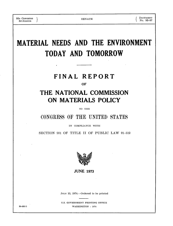 handle is hein.usccsset/usconset21180 and id is 1 raw text is: 



93D CONGRESS             SENATE               { DOCUMENT
2d Session I                                  1 No. 93-97






MATERIAL NEEDS AND THE ENVIRONMENT


           TODAY AND TOMORROW





               FINAL REPORT

                         OF


         THE NATIONAL COMMISSION

            ON MATERIALS POLICY

                        TO TIIE


CONGRESS OF THE UNITED STATES

           IN COMPLIANCE WITHI

SECTION 201 OF TITLE II OF PUBLIC LAW 91-512










              JUNE 1973


JuLy 15, 1974.-Ordered to be printed

U.S. GOVERNMENT PRINTING OFFICE
    WASHINGTON : 1974


36-5080


