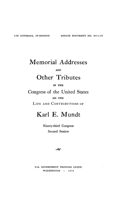 handle is hein.usccsset/usconset21183 and id is 1 raw text is: 









SENATE DOCUMENT NO. 93-119


Memorial Addresses

             AND


    Other Tributes

            IN THE

Congress of the United States

            ON THE

  LIFE AND CONTRIBUTIONS OF



    Karl E. Mundt


       Ninety-third Congress

          Second Session


U.S. GOVERNMENT PRINTING OFFICE
    WASHINGTON : 1974


93D CONGRESS, 2D SESSION


