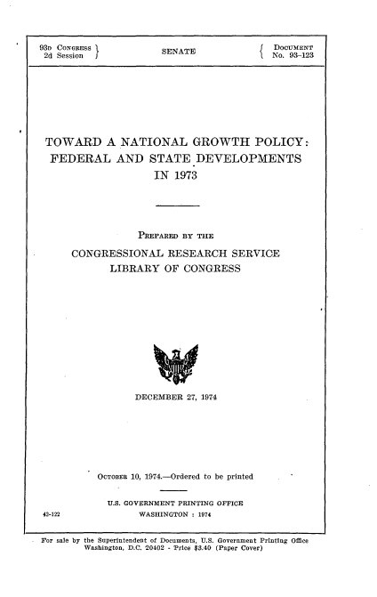 handle is hein.usccsset/usconset21184 and id is 1 raw text is: 



93D CONGRESS           SENATE               DocvMExT
2d Session I                                No. 93-123









TOWARD A NATIONAL GROWTH POLICY:

  FEDERAL AND STATE DEVELOPMENTS

                      IN 1973





                   PREPARED BY THE

      CONGRESSIONAL RESEARCH SERVICE
             LIBRARY OF CONGRESS













                  DECEMBER 27, 1974


OCTOBER 10, 1974.-Ordered to be printed


  U.S. GOVERNMENT PRINTING OFFICE
        WASHINGTON : 1974


42-122


For sale by the Superintendent of Documents, U.S. Government Printing Office
        Washington, D.C. 20402 - Price $3.40 (Paper Cover)


