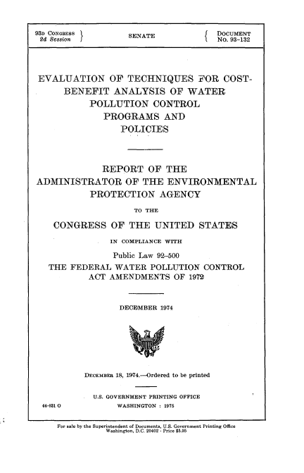 handle is hein.usccsset/usconset21185 and id is 1 raw text is: 


93D CONGRESS 1     SENATE          I  DOCUMENT
2d Session                            No. 93-132




EVALUATION OF TECHNIQUES FOR COST-
      BENEFIT ANALYSIS OF WATER
           POLLUTION CONTROL
              PROGRAMS AND
                  POLICIES




              REPORT OF THE
ADMINISTRATOR OF THE ENVIRONMENTAL
           PROTECTION AGENCY

                     TO THE

    CONGRESS OF THE UNITED STATES

                IN COMPLIANCE WITH

                Public Law 92-500
   THE FEDERAL WATER POLLUTION CONTROL
           ACT AMENDMENTS OF 1972


                  DECEMBER 1974







          DECEMBER 18, 1974.--Ordered to be printed


44-931 0


U.S. GOVERNMENT PRINTING OFFICE
     WASHINGTON : 1975


For sale by the Superintendent of Documents, U.S. Government Printing Office
          Washington, D.C. 20402 - Price $5.95


