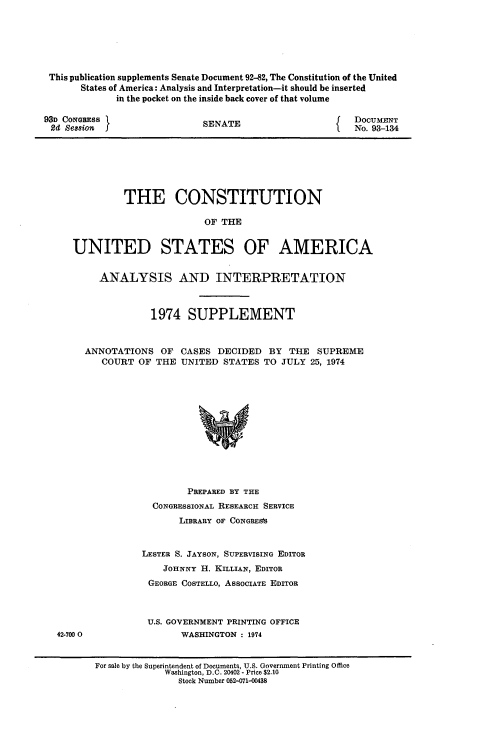 handle is hein.usccsset/usconset21186 and id is 1 raw text is: 






This publication supplements Senate Document 92-82, The Constitution of the United
      States of America: Analysis and Interpretation-it should be inserted
            in the pocket on the inside back cover of that volume


93D CONGRESS }
Sd Sesion j


SENATE


DOCUMENT
No. 93-134


         THE CONSTITUTION

                        OF THE


UNITED STATES OF AMERICA


     ANALYSIS AND INTERPRETATION



              1974 SUPPLEMENT


  ANNOTATIONS OF CASES DECIDED BY THE SUPREME
     COURT OF THE UNITED STATES TO JULY 25, 1974













                     PREPARED BY THE


  CONGRESSIONAL RESEARCH SERVICE
       LIBRARY OF CONGRESs


LESTER S. JAYSON, SUPERVISING EDITOR
    JOHNNY H. KILLIAN, EDITOR
 GEORGE COSTELLO, ASSOCIATE EDITOR



 U.S. GOVERNMENT PRINTING OFFICE
       WASHINGTON : 1974


42-7000


For sale by the Superintendent of Documents, U.S. Government Printing Office
             Washington, D.C. 20402 - Price $2.10
               Stock Number 052-071-00438


