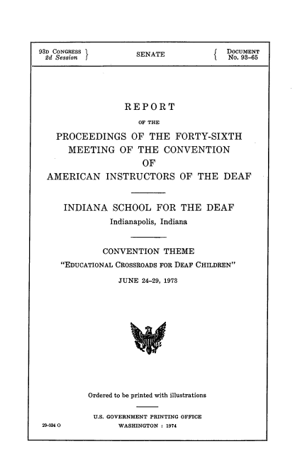 handle is hein.usccsset/usconset21188 and id is 1 raw text is: 




93D CONGRESS        S( DOCUMENT
2d Session          SENATE              No. 93-65





                  REPORT

                     OF THE

    PROCEEDINGS OF THE FORTY-SIXTH
      MEETING OF THE CONVENTION
                      OF
  AMERICAN INSTRUCTORS OF THE DEAF



     INDIANA SCHOOL FOR THE DEAF
               Indianapolis, Indiana


             CONVENTION THEME
     EDUCATIONAL CROSSROADS FOR DEAF CHILDREN

                 JUNE 24-29, 1973













          Ordered to be printed with illustrations

          U.S. GOVERNMENT PRINTING OFFICE
 29-9340         WASHINGTON : 1974


