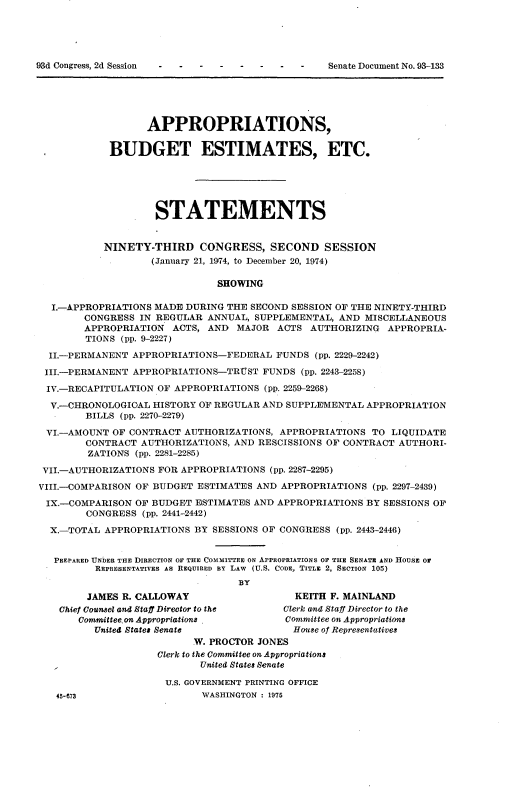 handle is hein.usccsset/usconset21189 and id is 1 raw text is: 











                  APPROPRIATIONS,

            BUDGET ESTIMATES, ETC.






                    STATEMENTS


           NINETY-THIRD CONGRESS, SECOND SESSION
                   (January 21, 1974, to December 20, 1974)

                              SHOWING

  I.-APPROPRIATIONS MADE DURING THE SECOND SESSION OF THE NINETY-THIRD
        CONGRESS IN REGULAR ANNUAL, SUPPLEMENTAL, AND MISCELLANEOUS
        APPROPRIATION ACTS, AND MAJOR ACTS AUTHORIZING APPROPRIA-
        TIONS (pp. 9-2227)

  II.-PERMANENT APPROPRIATIONS-FEDERAL FUNDS (pp. 2229-2242)

  III.-PERMANENT APPROPRIATIONS-TRUST FUNDS (pp. 2243-2258)
  IV.-RECAPITULATION OF APPROPRIATIONS (pp. 2259-2268)

  V.-CHRONOLOGIOAL HISTORY OF REGULAR AND SUPPLEMENTAL APPROPRIATION
        BILLS (pp. 2270-2279)
 VI.-AMOUNT OF CONTRACT AUTHORIZATIONS, APPROPRIATIONS TO LIQUIDATE
        CONTRACT AUTHORIZATIONS, AND RESCISSIONS OF CONTRACT AUTHORI-
        ZATIONS (pp. 2281-2285)

 VII.-AUTHORIZATIONS FOR APPROPRIATIONS (pp. 2287-2295)
VIII.-COMPARISON OF BUDGET ESTIMATES AND APPROPRIATIONS (pp. 2297-2439)

IX.-COMPARISON OF BUDGET ESTIMATES AND APPROPRIATIONS BY SESSIONS OF
        CONGRESS (pp. 2441-2442)

  X.-TOTAL APPROPRIATIONS BY SESSIONS OF CONGRESS (pp. 2443-2446)


  PREPARED UNDER THE DIRECTION OF THE COMMITTEE ON APPROPRIATIONS OF THE SENATE AND HOUSE or
          REPRESENTATIVES AS REQUIRED BY LAW  (U.S. CODE, TITLE 2, SECTION 105)
                                  BY
        JAMES R. CALLOWAY                   KEITH F. MAINLAND
   Chief Counsel and Staff Director to the Clerk and Staff Director to the
       Committee. on Appropriations.      Committee on Appropriations
         United States Senate              House of Representatives
                          W. PROCTOR JONES
                    Clerk to the Committee on Appropriations
                           United States Senate

                      U.S. GOVERNMENT PRINTING OFFICE
   45-673                   WASHINGTON : 1975


93d Congress, 2d Session


Senate Document No. 93-133


