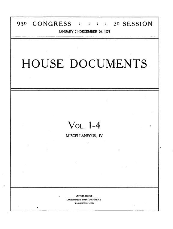 handle is hein.usccsset/usconset21193 and id is 1 raw text is: 



93D  CONGRESS           :  :  :  2D SESSION

              JANUARY 21-DECEMBER 20, 1974







  HOUSE DOCUMENTS,














                 VOL. 1-4

                 MISCELLANEOUS, IV













                    UNITED STATES
                 GOVERNMENT PRINTING OFFICE
                   WASHINGTON: 1974


