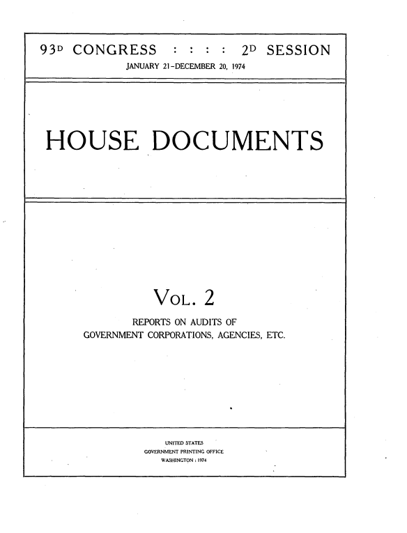handle is hein.usccsset/usconset21194 and id is 1 raw text is: 



93D  CONGRESS        : :  : :  2D  SESSION

             JANUARY 21 -DECEMBER 20, 1974







 HOUSE DOCUMENTS














                  VOL. 2

              REPORTS ON AUDITS OF
       GOVERNMENT CORPORATIONS, AGENCIES, ETC.










                   UNITED STATES
                GOVERNMENT PRINTING OFFICE
                   WASHINGTON : 1974


