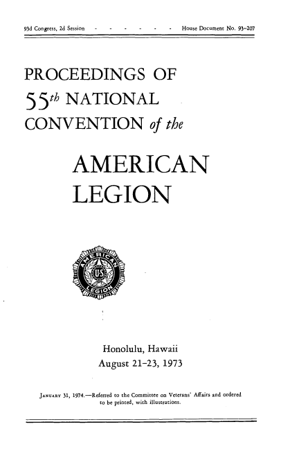 handle is hein.usccsset/usconset21195 and id is 1 raw text is: 
93d Congress, 2d Session     House Document No. 93-207


PROCEEDINGS OF
55th NATIONAL

CONVENTION of the


         AMERICAN

         LEGION


           Honolulu, Hawaii
           August 21-23, 1973

JANUARY 31, 1974.-Referred to the Committee on Veterans' Affairs and ordered
           to be printed, with illustrations.


