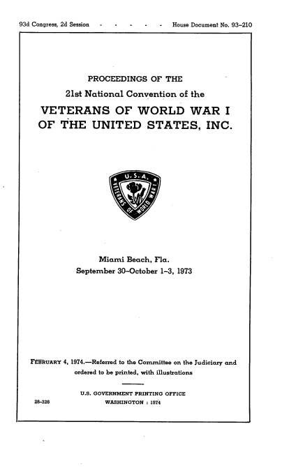 handle is hein.usccsset/usconset21196 and id is 1 raw text is: 

93d Congress, 2d Session           House Document No. 93-210


           PROCEEDINGS OF THE

      21st National Convention of the

 VETERANS OF WORLD WAR I

OF THE UNITED STATES, INC.


                Miami Beach, Fla.
          September 30-October 1-3, 1973










F-RUARY 4, 1974.-Referred to the Committee on the Judiciary and
          ordered to be printed, with illustrations

          U.S. GOVERNMENT PRINTING OFFICE
 28-326          WASHINGTON : 1974


