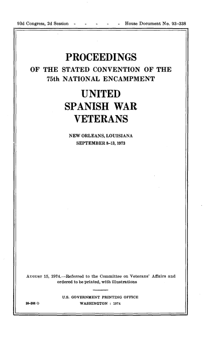 handle is hein.usccsset/usconset21199 and id is 1 raw text is: 


93d Congress, 2d Session -      House Document No. 93-338


            PROCEEDINGS

 OF THE STATED CONVENTION OF THE

      75th NATIONAL ENCAMPMENT


                UNITED

            SPANISH WAR

              VETERANS


              NEW ORLEANS, LOUISIANA
              SEPTEMBER 8-13, 1973

























AUGUST 15, 1974.-Referred to the Committee on Veterans' Affairs and
         ordered to be printed, with illustrations


           U.S. GOVERNMENT PRINTING OFFICE
38-306 0        WASHINGTON : 1974


