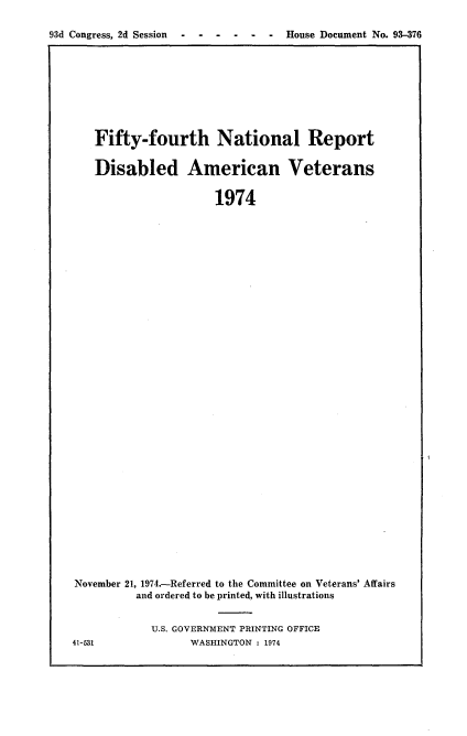 handle is hein.usccsset/usconset21200 and id is 1 raw text is: 

93d Congress, 2d Session ------     House Document No. 93-376


   Fifty-fourth National Report


   Disabled American Veterans


                      1974


































November 21, 1974.-Referred to the Committee on Veterans' Affairs
         and ordered to be printed, with illustrations


U.S. GOVERNMENT PRINTING OFFICE
      WASHINGTON : 1974


41-531


