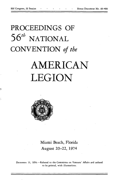 handle is hein.usccsset/usconset21201 and id is 1 raw text is: 93d Congress, 2d Session     House Document No. 93-408


PROCEEDINGS OF
56th NATIONAL

CONVENTION of the


         AMERICAN

         LEGION


           Miami Beach, Florida
           August 20-22, 1974

DECEMBER 11, 1974.-Referred to the Committee on Veterans' Affairs and ordered
           to be printed, with illustrations.


