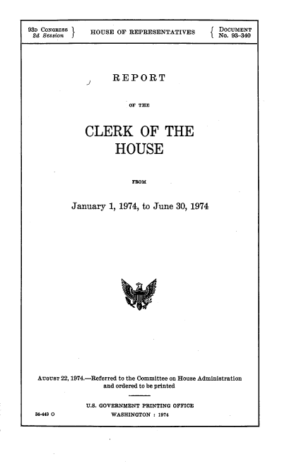 handle is hein.usccsset/usconset21203 and id is 1 raw text is: 


93D CONGRESS   HOUSE OF REPRESENTATIVES     f DOCUMENT
2d Session J                                  No. 93-340


REPORT


           OF THE



CLERK OF THE

       HOUSE



           FROM


         January 1, 1974, to June 30, 1974
























 AUGUST 22, 1974.-Referred to the Committee on House Administration
                and ordered to be printed


            U.S. GOVERNMENT PRINTING OFFICE
84-449 0          WASHINGTON : 1974


