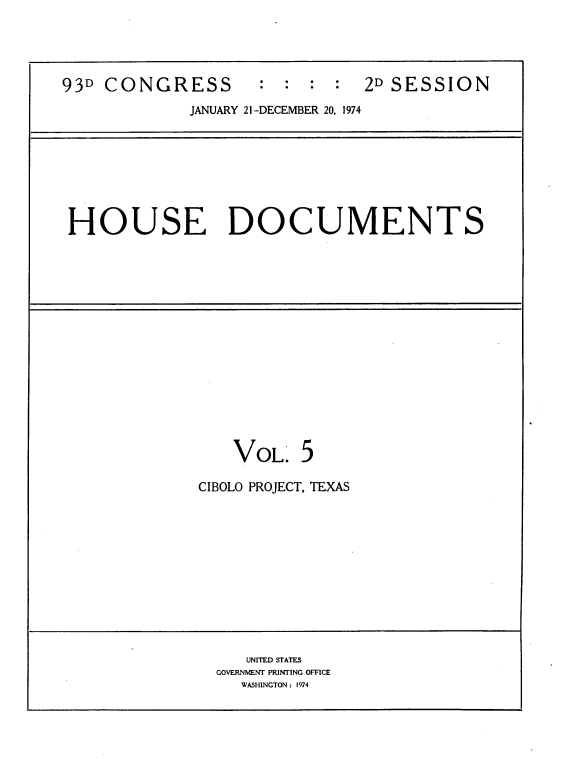 handle is hein.usccsset/usconset21204 and id is 1 raw text is: 




93D CONGRESS        : : : :    2D SESSION

             JANUARY 21-DECEMBER 20, 1974


HOUSE DOCUMENTS


    VOL. 5

CIBOLO PROJECT, TEXAS


   UNITED STATES
GOVERNMENT PRINTING OFFICE
   WASHINGTON: 1974


