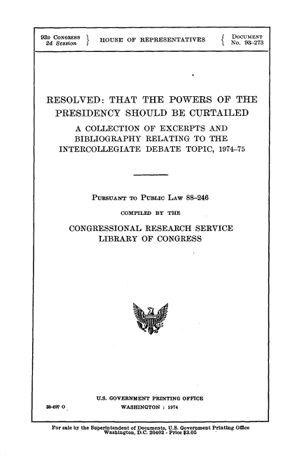 handle is hein.usccsset/usconset21205 and id is 1 raw text is: 



93D CONGRESS HOUSE OF REPRESENTATIVES
2d Se88ionI


DocuMENT
No. 93-273


RESOLVED: THAT THE POWERS OF THE

  PRESIDENCY SHOULD BE CURTAILED

      A  COLLECTION  OF  EXCERPTS   AND
      BIBLIOGRAPHY RELATING TO THE
   INTERCOLLEGIATE DEBATE TOPIC, 1974-75






          PURSUANT To PUBLic LAW 88-246

                COMPILED BY THE

     CONGRESSIONAL RESEARCH SERVICE
           LIBRARY   OF CONGRESS


38-697 0


U.S. GOVERNMENT PRINTING OFFICE
     WASHINGTON : 1974


For sale by the Superintendent of Documents, U.S. Government Printing Office
            Washington, D.C. 20402 - Price $3.05


