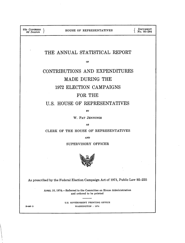 handle is hein.usccsset/usconset21206 and id is 1 raw text is: 







93D CONGRESS        HOUSE OF REPRESENTATIVES           DOCUMENT
  2d Session        H     O                            No. 93-284





          THE ANNUAL STATISTICAL REPORT

                              OF


          CONTRIBUTIONS AND EXPENDITURES


         MADE DURING THE

     1972 ELECTION CAMPAIGNS

               FOR THE

U.S. HOUSE OF REPRESENTATIVES

                   BY

             W. PAT JENNINGS

                   AS

CLERK OF THE HOUSE OF REPRESENTATIVES

                   AND

          SUPERVISORY OFFICER


As prescribed by the Federal Election Campaign Act of 1971, Public Law 92-225


        APRIL 10, 1974.-Referred to the Committee on House Administration
                     and ordered to be printed

                  U.S. GOVERNMENT PRINTING OFFICE


29-649 0


WASHINGTON : 1974


