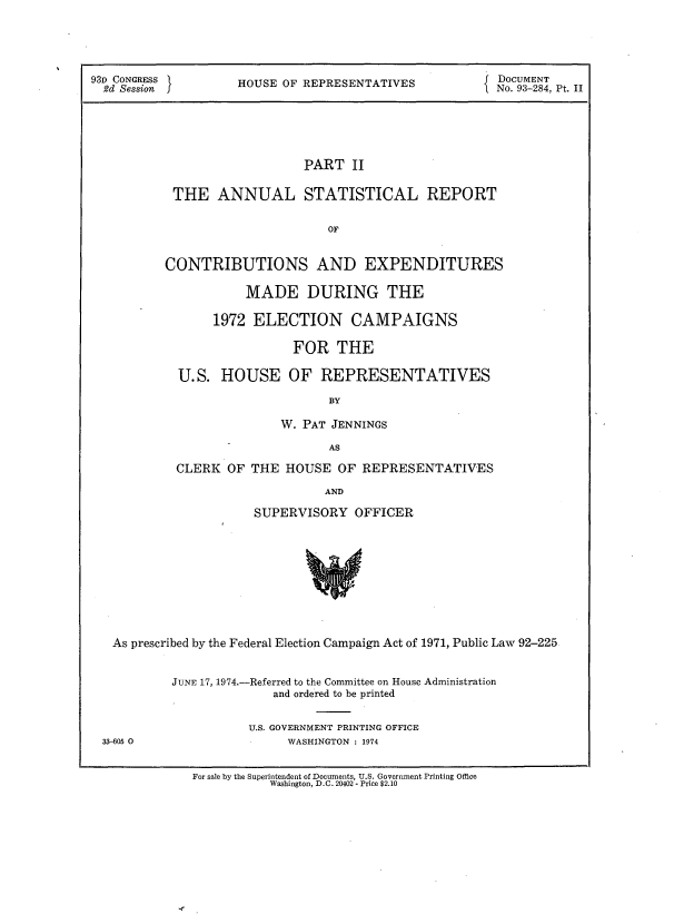 handle is hein.usccsset/usconset21207 and id is 1 raw text is: 




93D CONGRESS    HOUSE OF REPRESENTATIVES     DOCUMENT
  2d Session                                            No. 93-284, Pt. II





                             PART II

           THE ANNUAL STATISTICAL REPORT

                                OF


          CONTRIBUTIONS AND EXPENDITURES

                     MADE DURING THE

                 1972 ELECTION CAMPAIGNS

                            FOR THE

            U.S. HOUSE OF REPRESENTATIVES
                                 BY

                          W. PAT JENNINGS
                                 AS


CLERK OF THE HOUSE OF REPRESENTATIVES
                    AND

           SUPERVISORY OFFICER


As prescribed by the Federal Election Campaign Act of 1971, Public Law 92-225


          JUNE 17, 1974.-Referred to the Committee on House Administration
                       and ordered to be printed

                    U.S. GOVERNMENT PRINTING OFFICE
33-605 0                 WASHINGTON : 1974

            For sale by the Superintendent of Documents, U.S. Government Printing Office
                       Washington, D.C. 20402 - Price $2.10


