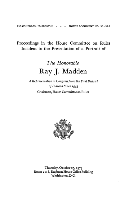 handle is hein.usccsset/usconset21208 and id is 1 raw text is: 





93D CONGRESS, 2D SESSION  - - - HOUSE DOCUMENT NO. 93-320


Proceedings in the House Committee on Rules
   Incident to the Presentation of a Portrait of



                The Honorable

            Ray J. Madden

       A Representative in Congress from the First District
                  of Indiana Since 1943
          - Chairman, House Committee on Rules


      Thursday, October 25, 1973
Room 2118, Rayburn House Office Building
          Washington, D.C.


