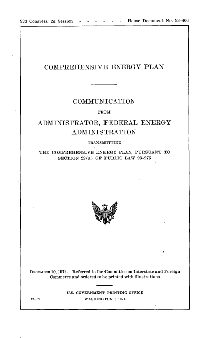 handle is hein.usccsset/usconset21211 and id is 1 raw text is: 


93d Congress, 2d Session - ----     -    House Document No. 93-406


     COMPREHENSIVE ENERGY PLAN






              COMMUNICATION

                      FROM

   ADMINISTRATOR, FEDERAL ENERGY

              ADMINISTRATION

                   TRANSMITTING

   THE COMPREHENSIVE ENERGY PLAN, PURSUANT TO
         SECTION 22(a) OF PUBLIC LAW 93-275
























DECEMBER 10, 1974.-Referred to the Committee on Interstate and Foreign
       Commerce and ordered to be printed with illustrations


U.S. GOVERNMENT PRINTING OFFICE
      WASHINGTON : 1974


42-971


