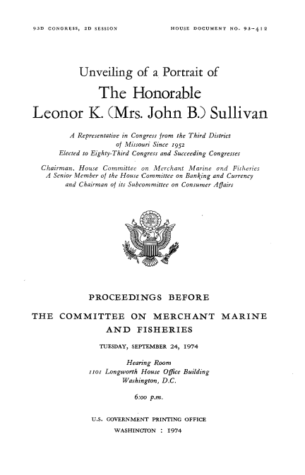 handle is hein.usccsset/usconset21212 and id is 1 raw text is: 


HOUSE DOCUMENT NO. 93-412


           Unveiling of a Portrait of


               The Honorable

Leonor K. (Mrs. John B.) Sullivan

         A Representative in Congress from the Third District
                    of Missouri Since 1952
      Elected to Eighty-Third Congress and Succeeding Congresses

  Chairman. House Committee on Merchant Marine and Fisheries
  A Senior Member of the House 'Committee on Banking and Currency
        and Chairman of its Subcommittee on Consumer Aflairs


             PROCEEDINGS BEFORE

THE COMMITTEE ON MERCHANT MARINE

                 AND     FISHERIES

                 TUESDAY, SEPTEMBER 24, 1974

                      Hearing Room
             iioi Longworth House Office Building
                     Washington, D.C.

                        6:oo p.m.


              U.S. GOVERNMENT PRINTING OFFICE
                   WASHINGTON : 1974


93D CONGRESS, 2D SESSION


