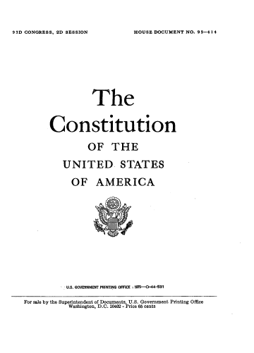 handle is hein.usccsset/usconset21213 and id is 1 raw text is: 


HOUSE DOCUMENT NO. 9 3-414


                 The


      Constitution

                OF THE

          UNITED- STATES

            OF AMERICA











            US. GOVERNMENT PRINTING OFFICE :1975-0-44-531

For sale by the Superintendent of Documents, U.S. Government Printing Office
           Washington, D.C. 20402 - Price 65 cents


93D CONGRESS, 2D SESSION


