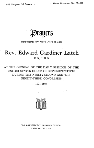 handle is hein.usccsset/usconset21214 and id is 1 raw text is: 93d Congress, 2d Session - -----   House Document No. 93-417


          OFFERED BY THE CHAPLAIN



Rev. Edward Gardiner Latch
                 D.D., L.H.D.


AT THE OPENING OF THE DAILY SESSIONS OF THE
  UNITED STATES HOUSE OF REPRESENTATIVES
     DURING THE NINETY-SECOND AND THE
          NINETY-THIRD CONGRESSES

                  1971-1974


U.S. GOVERNMENT PRINTING OFFICE
     WASHINGTON : 1975


