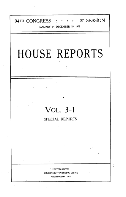 handle is hein.usccsset/usconset21216 and id is 1 raw text is: 




94TH CONGRESS     : :  : :  1 ST SESSION
           JANUARY 14-DECEMBER 19, 1975


HOUSE REPORTS


VOL. 3-1

SPECIAL REPORTS


   . UNITED STATES
GOVERNMENT PRINTING OFFICE
   WASHINGTON : 1975


