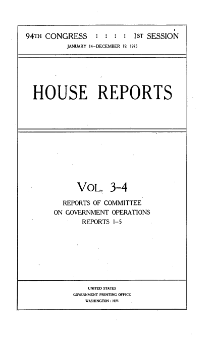 handle is hein.usccsset/usconset21218 and id is 1 raw text is: 


                                      6
94TH CONGRESS     : :  : :  I ST SESSION
          JANUARY 14-DECEMBER 19, 1975


HOUSE REPORTS


      VOL. 3-4

  REPORTS OF COMMITTEE
ON GOVERNMENT OPERATIONS
       REPORTS 1-5


    UNITED STATES
GOVERNMENT PRINTING OFFICE
   WASHINGTON : 1975



